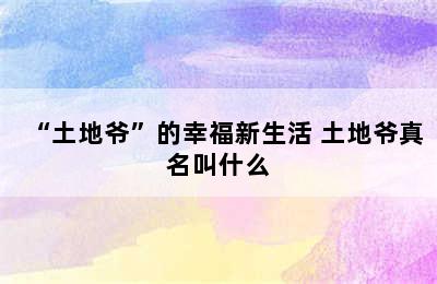 “土地爷”的幸福新生活 土地爷真名叫什么